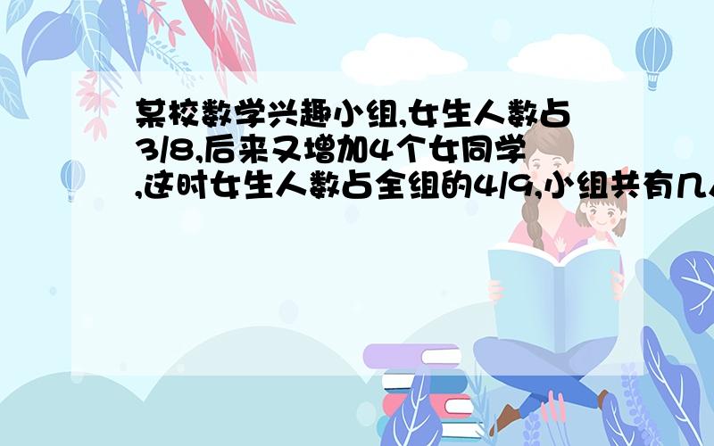 某校数学兴趣小组,女生人数占3/8,后来又增加4个女同学,这时女生人数占全组的4/9,小组共有几人?不要方程