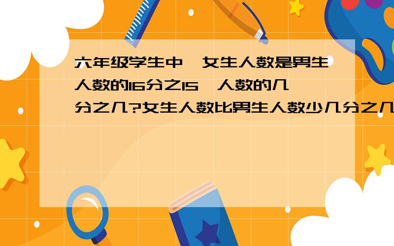 六年级学生中,女生人数是男生人数的16分之15,人数的几分之几?女生人数比男生人数少几分之几?急,在线等答案.