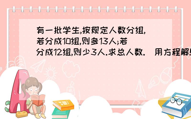 有一批学生,按规定人数分组,若分成10组,则多13人;若分成12组,则少3人.求总人数.(用方程解!）方程的每一步都要写出来