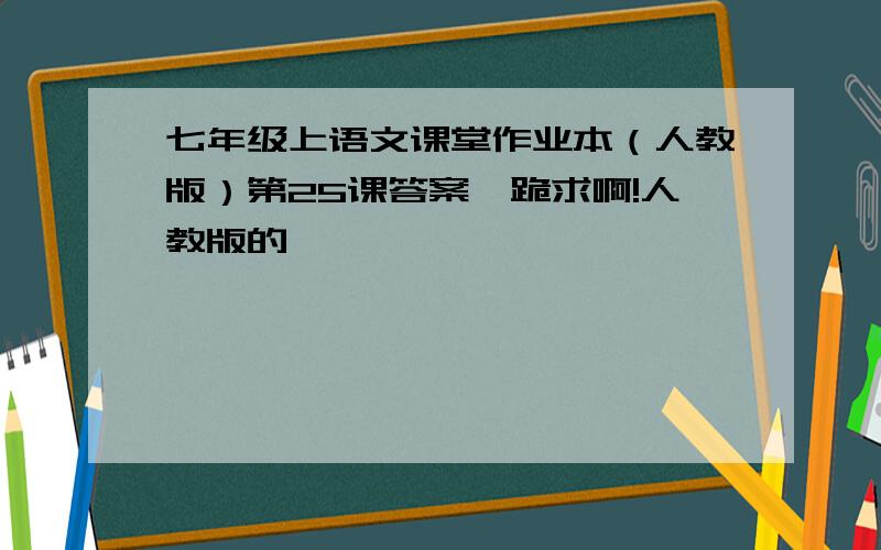 七年级上语文课堂作业本（人教版）第25课答案,跪求啊!人教版的