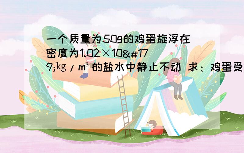 一个质量为50g的鸡蛋旋浮在密度为1.02×10³㎏/m³的盐水中静止不动 求：鸡蛋受到的浮力是多少?鸡蛋的体力?请写出另一种让鸡蛋上浮的可行性办法.用100N的力推着一辆小车在水平上做匀