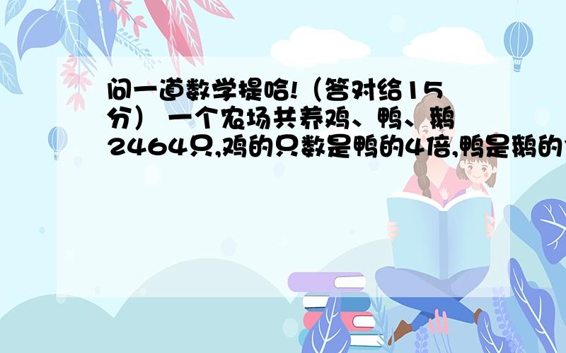 问一道数学提哈!（答对给15分） 一个农场共养鸡、鸭、鹅2464只,鸡的只数是鸭的4倍,鸭是鹅的3倍,三种家各有多少只?