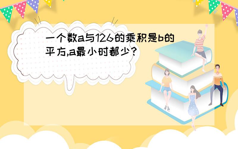 一个数a与126的乘积是b的平方,a最小时都少?