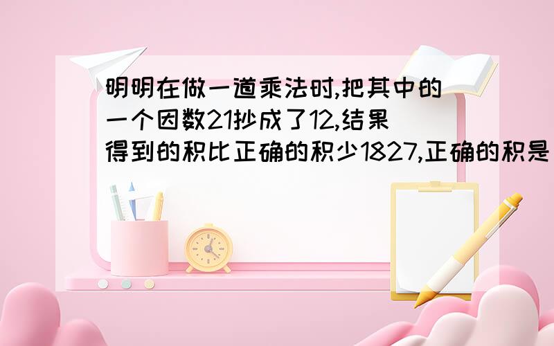 明明在做一道乘法时,把其中的一个因数21抄成了12,结果得到的积比正确的积少1827,正确的积是多少?