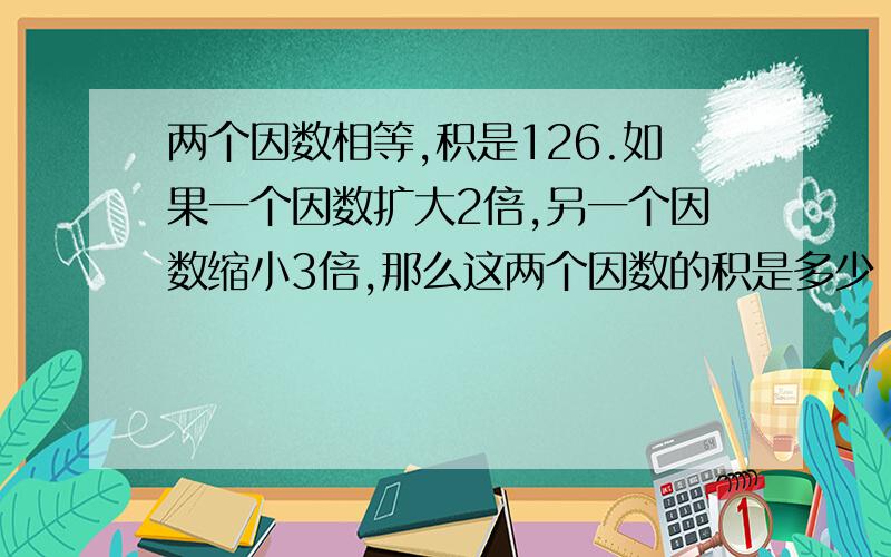 两个因数相等,积是126.如果一个因数扩大2倍,另一个因数缩小3倍,那么这两个因数的积是多少