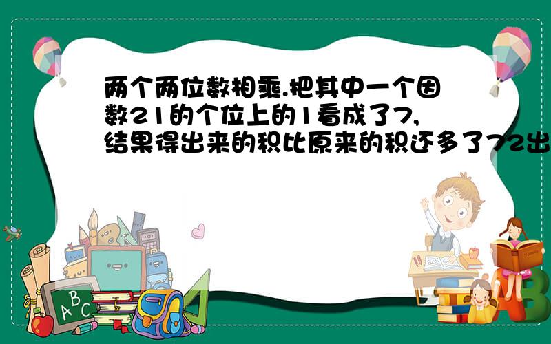 两个两位数相乘.把其中一个因数21的个位上的1看成了7,结果得出来的积比原来的积还多了72出来