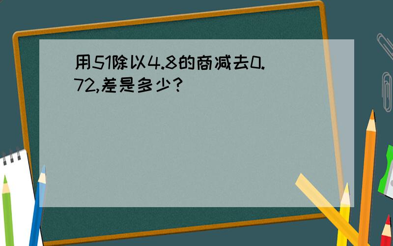 用51除以4.8的商减去0.72,差是多少?