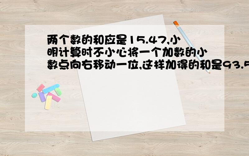 两个数的和应是15.47,小明计算时不小心将一个加数的小数点向右移动一位,这样加得的和是93.5.这两个数原