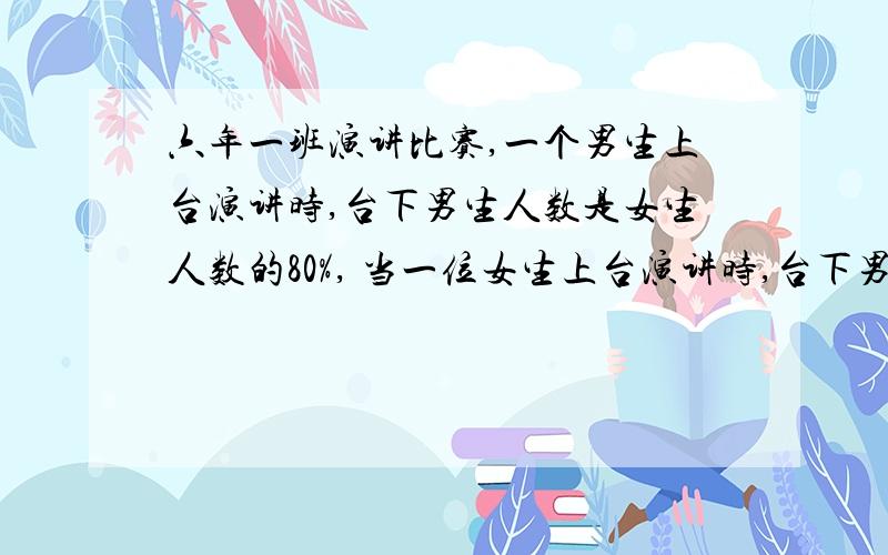 六年一班演讲比赛,一个男生上台演讲时,台下男生人数是女生人数的80%, 当一位女生上台演讲时,台下男生人数只是女生人数的八分之七.六年一班一共有多少人?