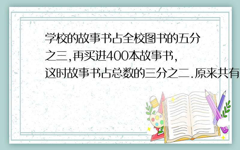 学校的故事书占全校图书的五分之三,再买进400本故事书,这时故事书占总数的三分之二.原来共有多少本图书?