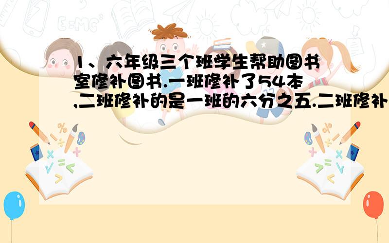 1、六年级三个班学生帮助图书室修补图书.一班修补了54本,二班修补的是一班的六分之五.二班修补了多少本?2、三班修补的比二班少五分之一.三班修补了多少本?