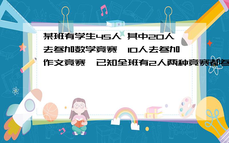 某班有学生45人 其中20人去参加数学竞赛,10人去参加作文竞赛,已知全班有2人两种竞赛都参加了,那么参加数学竞赛而没有参加作文竞赛的有多少人?两种竞赛都没有参加的有多少人?