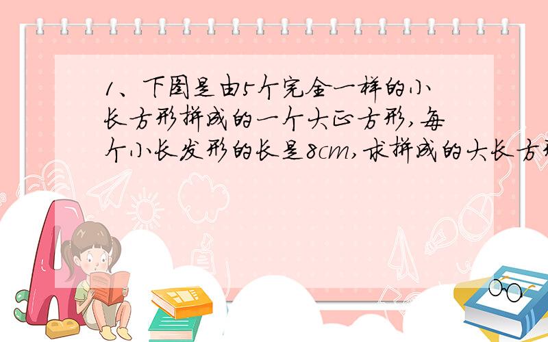 1、下图是由5个完全一样的小长方形拼成的一个大正方形,每个小长发形的长是8cm,求拼成的大长方形的周长.