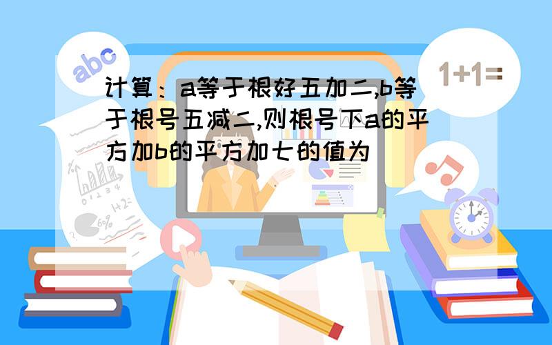 计算：a等于根好五加二,b等于根号五减二,则根号下a的平方加b的平方加七的值为