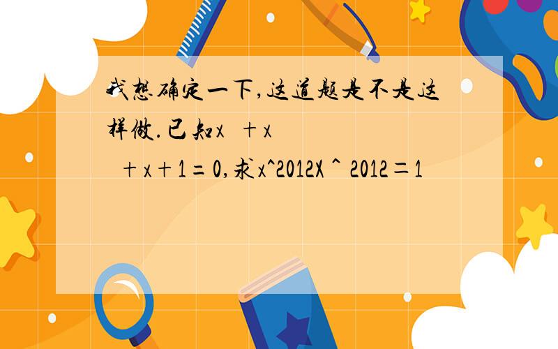 我想确定一下,这道题是不是这样做.已知x³+x²+x+1=0,求x^2012X＾2012＝1