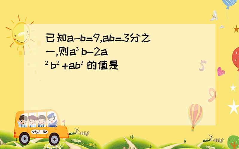 已知a-b=9,ab=3分之一,则a³b-2a²b²+ab³的值是