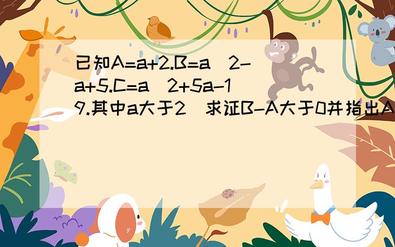 已知A=a+2.B=a^2-a+5.C=a^2+5a-19.其中a大于2]求证B-A大于0并指出A与B的大小关系2比较A与C哪个大.并说明理由