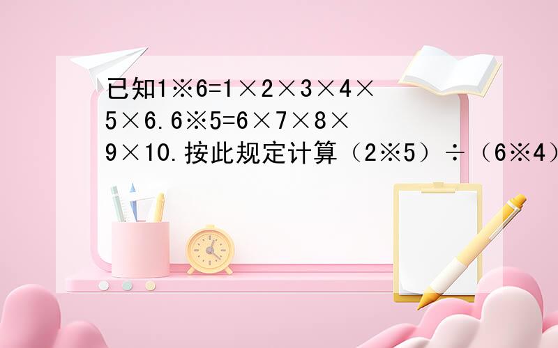 已知1※6=1×2×3×4×5×6.6※5=6×7×8×9×10.按此规定计算（2※5）÷（6※4）