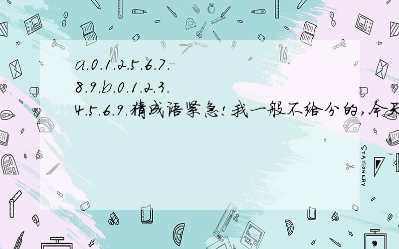 a.0.1.2.5.6.7.8.9.b.0.1.2.3.4.5.6.9.猜成语紧急!我一般不给分的,今天应为急所以给5分的!