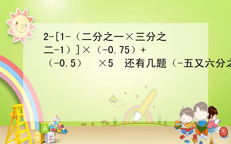 2-[1-（二分之一×三分之二-1）]×（-0.75）+（-0.5）³×5²还有几题（-五又六分之五+六又八分之三-一又十五分之七）×120二分之一÷[（-0.5）³-（-1.5）²]+一又二分之一÷四分之三×（-