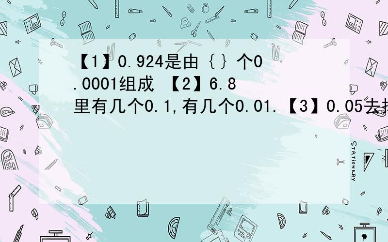 【1】0.924是由｛｝个0.0001组成 【2】6.8里有几个0.1,有几个0.01.【3】0.05去掉小数点是｛｝,比原来扩大【】 【4】21.363【精确到百分位】大约等于【】【5】2.0476【保留三位小数】大约等于【】