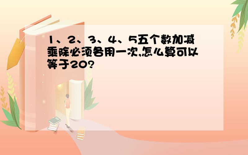 1、2、3、4、5五个数加减乘除必须各用一次,怎么算可以等于20?