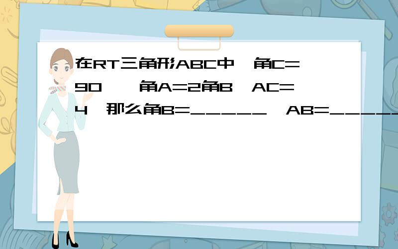 在RT三角形ABC中,角C=90°,角A=2角B,AC=4,那么角B=_____,AB=_____