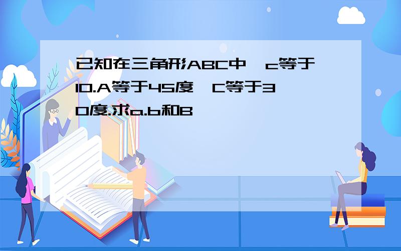 已知在三角形ABC中,c等于10.A等于45度,C等于30度.求a.b和B