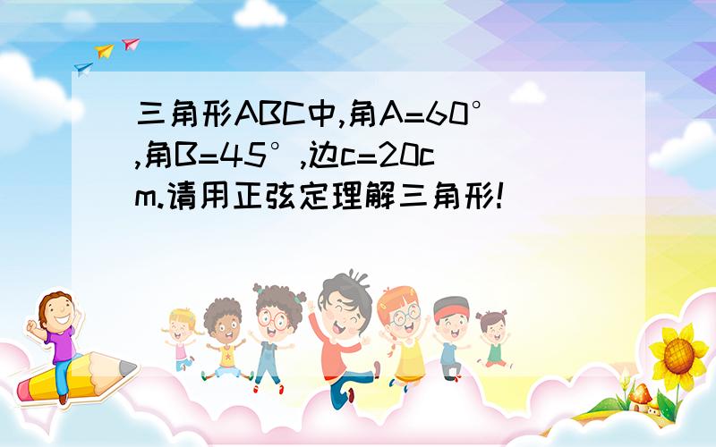 三角形ABC中,角A=60°,角B=45°,边c=20cm.请用正弦定理解三角形!