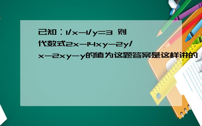 已知：1/x-1/y=3 则代数式2x-14xy-2y/x-2xy-y的值为这题答案是这样讲的：原式=2（1/y-7-1/x）/（1/y-2-1/x）=4最后答案如何得出我懂,问题是第一步里面x为何等于1/y,y为何等于1/x,2x-14xy-2y=2（x-7xy-y）=2（1/