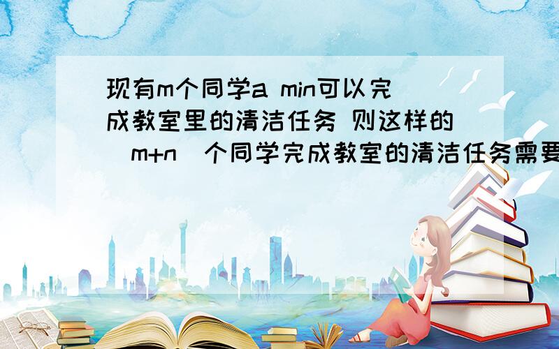 现有m个同学a min可以完成教室里的清洁任务 则这样的（m+n)个同学完成教室的清洁任务需要的时间（假定每人效率一样）完成教室的清洁任务需要的时间是?