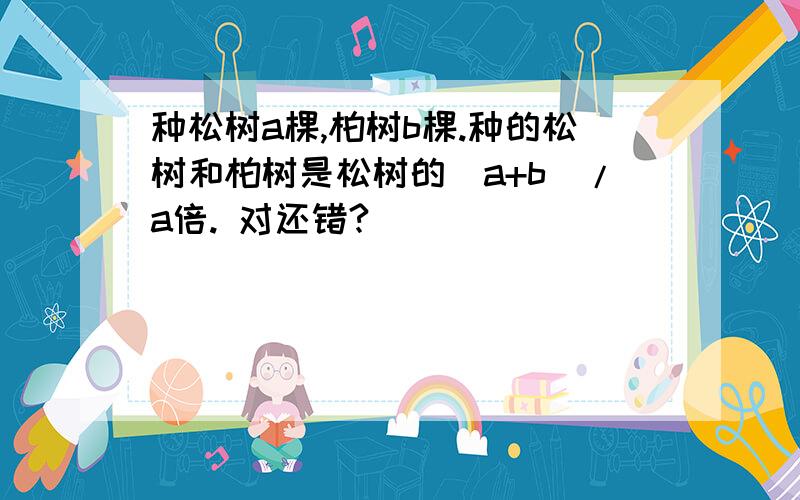 种松树a棵,柏树b棵.种的松树和柏树是松树的(a+b)/a倍. 对还错?