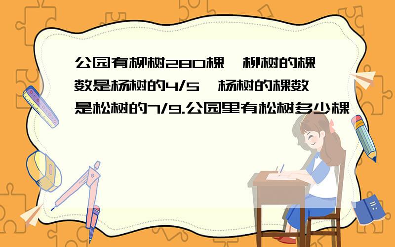 公园有柳树280棵,柳树的棵数是杨树的4/5,杨树的棵数是松树的7/9.公园里有松树多少棵