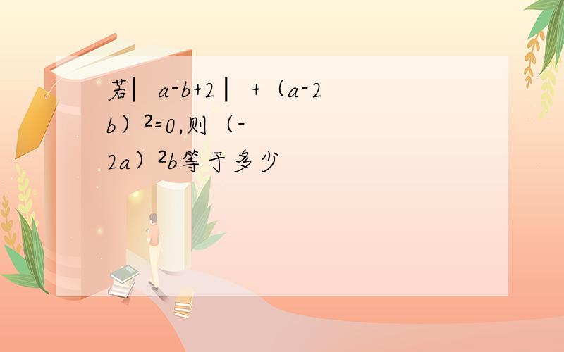 若︳a-b+2 ︳+（a-2b）²=0,则（-2a）²b等于多少