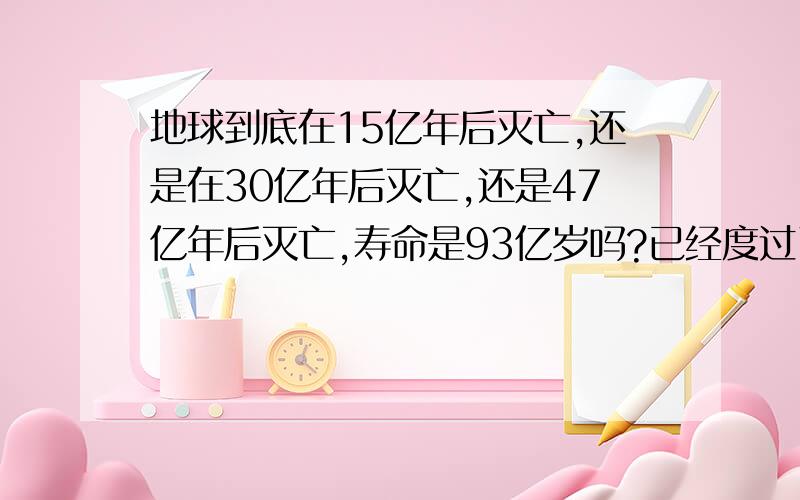 地球到底在15亿年后灭亡,还是在30亿年后灭亡,还是47亿年后灭亡,寿命是93亿岁吗?已经度过了46亿年吗?不要骗我、、、