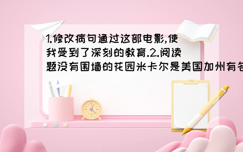 1.修改病句通过这部电影,使我受到了深刻的教育.2.阅读题没有围墙的花园米卡尔是美国加州有名的富翁.他有美丽的洋房和大片的花园.但米卡尔也有令自己头疼的难题：这么多的财富肯定有