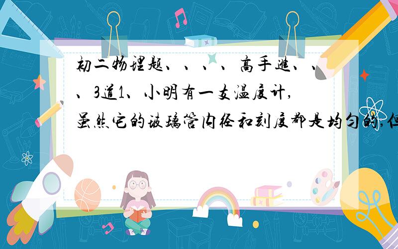 初二物理题、、、、高手进、、、3道1、小明有一支温度计,虽然它的玻璃管内径和刻度都是均匀的,但标度却不准确.它在冰水混合物中的度数为-3℃,在一个标准大气压下的沸水中的度数是102