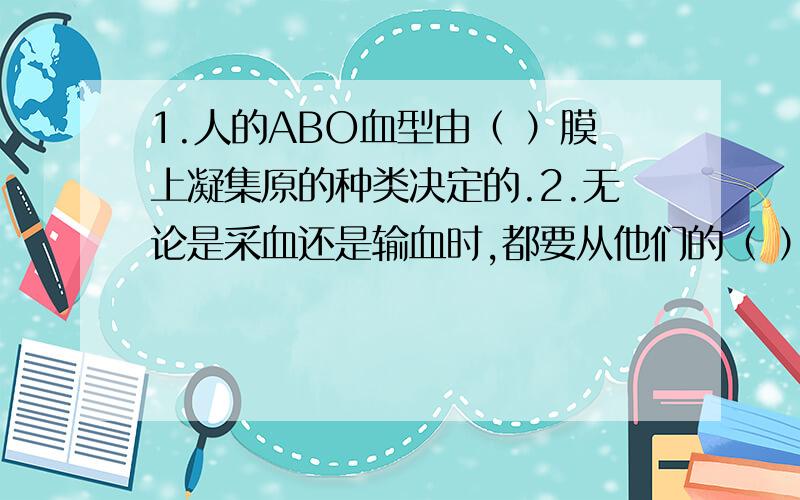 1.人的ABO血型由（ ）膜上凝集原的种类决定的.2.无论是采血还是输血时,都要从他们的（ ）中抽出或输入血液,这种血管的特点是（ ）.3.血液由（ ）组成,其中能运输营养物质和废物的是（ ）