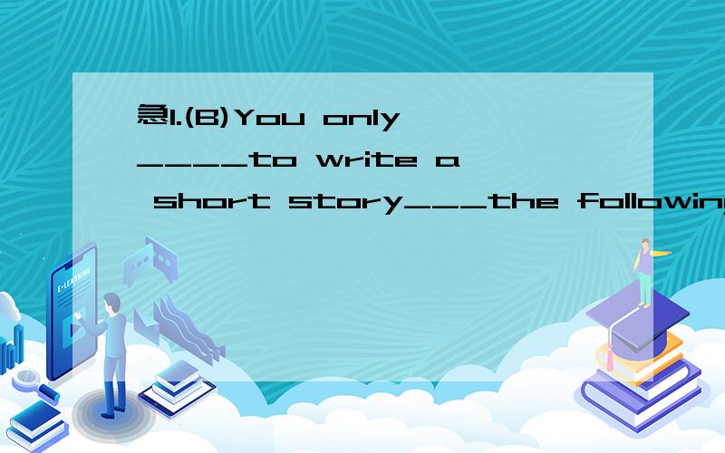 急1.(B)You only____to write a short story___the following words.A.need;contain B.need;containingC.must;contains D.those;spend2.(A)The government___some factories_____the water again.A.warned;not to pollute B.wanted;don't polluteC.warned;don'tpollute