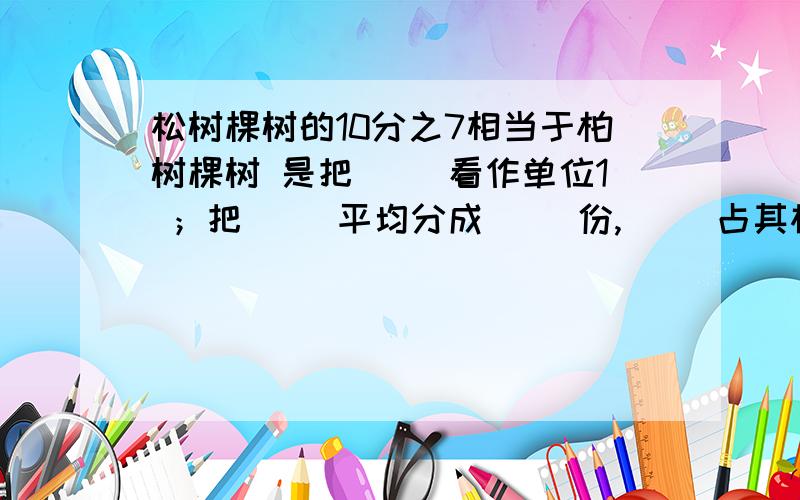 松树棵树的10分之7相当于柏树棵树 是把（ ）看作单位1 ；把（ ）平均分成（ ）份,（ ）占其松树棵树的10分之7相当于柏树棵树 是把（ ）看作单位1  ；把（ ）平均分成（ ）份,（ ）占其中