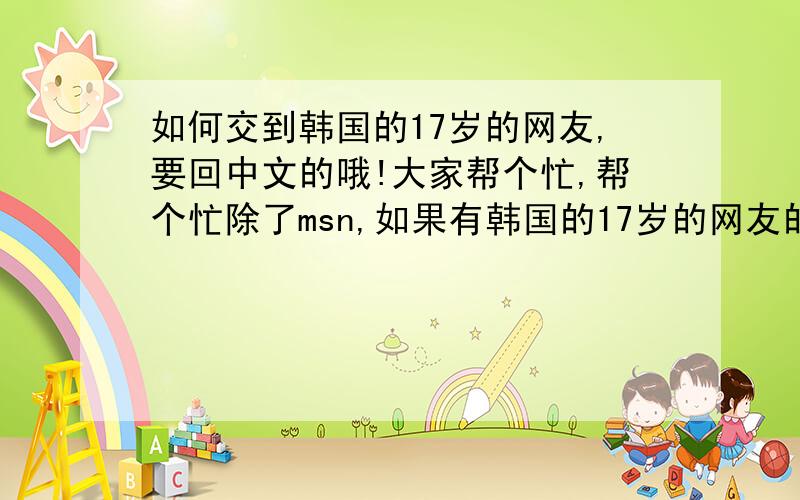 如何交到韩国的17岁的网友,要回中文的哦!大家帮个忙,帮个忙除了msn,如果有韩国的17岁的网友的话可以介绍一下,摆脱, 好友最重要的一点,我不懂韩语