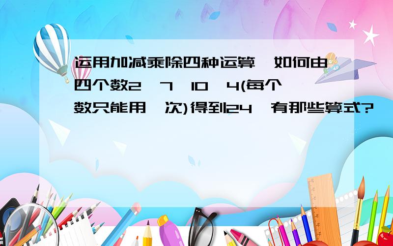 运用加减乘除四种运算,如何由四个数2,7,10,4(每个数只能用一次)得到24,有那些算式?