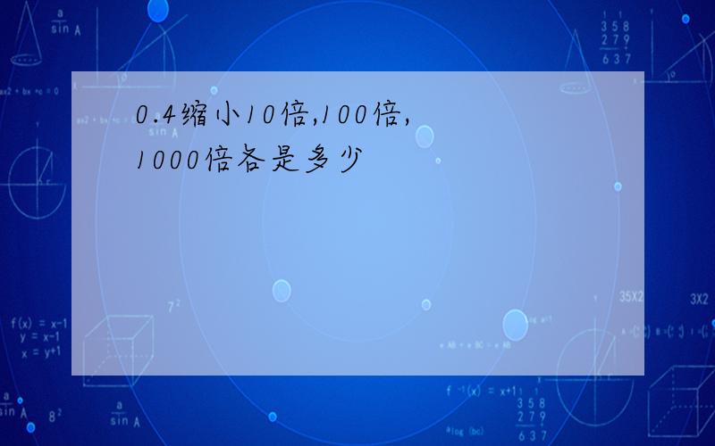 0.4缩小10倍,100倍,1000倍各是多少