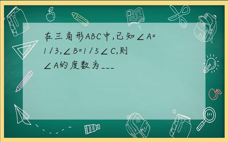 在三角形ABC中,已知∠A=1/3,∠B=1/5∠C,则∠A的度数为___