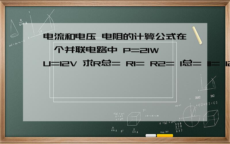 电流和电压 电阻的计算公式在一个并联电路中 P=21W U=12V 求R总= R1= R2= I总= I1= I2= 请大家帮我算算