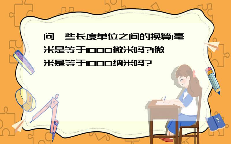 问一些长度单位之间的换算1毫米是等于1000微米吗?1微米是等于1000纳米吗?