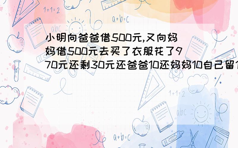 小明向爸爸借500元,又向妈妈借500元去买了衣服花了970元还剩30元还爸爸10还妈妈10自己留10现在欠爸爸4...小明向爸爸借500元,又向妈妈借500元去买了衣服花了970元还剩30元还爸爸10还妈妈10自己