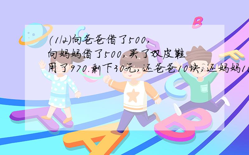 (1/2)向爸爸借了500,向妈妈借了500,买了双皮鞋用了970.剩下30元,还爸爸10块,还妈妈10块,自己剩下...(1/2)向爸爸借了500,向妈妈借了500,买了双皮鞋用了970.剩下30元,还爸爸10块,还妈妈10块,自己剩下了
