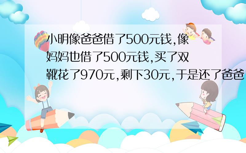 小明像爸爸借了500元钱,像妈妈也借了500元钱,买了双靴花了970元,剩下30元,于是还了爸爸10元,还了...小明像爸爸借了500元钱,像妈妈也借了500元钱,买了双靴花了970元,剩下30元,于是还了爸爸10元,