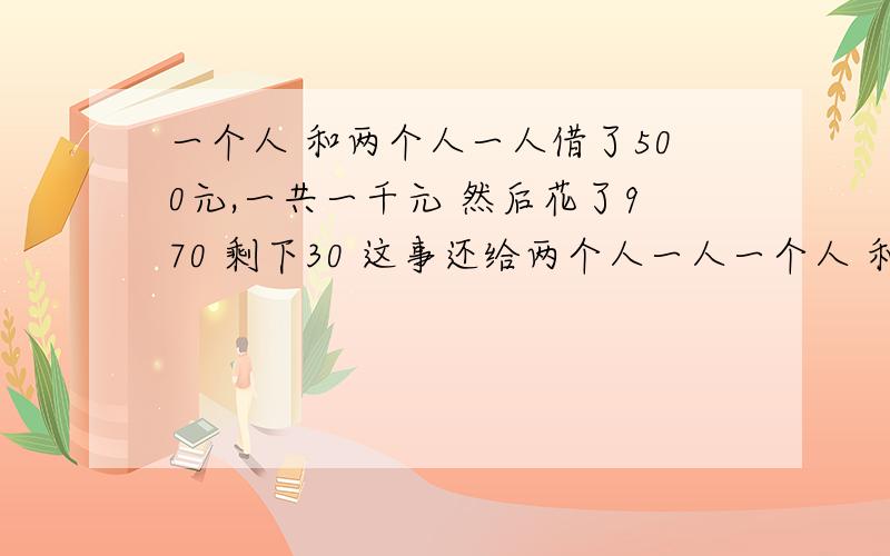 一个人 和两个人一人借了500元,一共一千元 然后花了970 剩下30 这事还给两个人一人一个人 和两个人一人借了500元,一共一千元 然后花了970 剩下30 这事还给两个人一人10元 还欠每人490 两个人